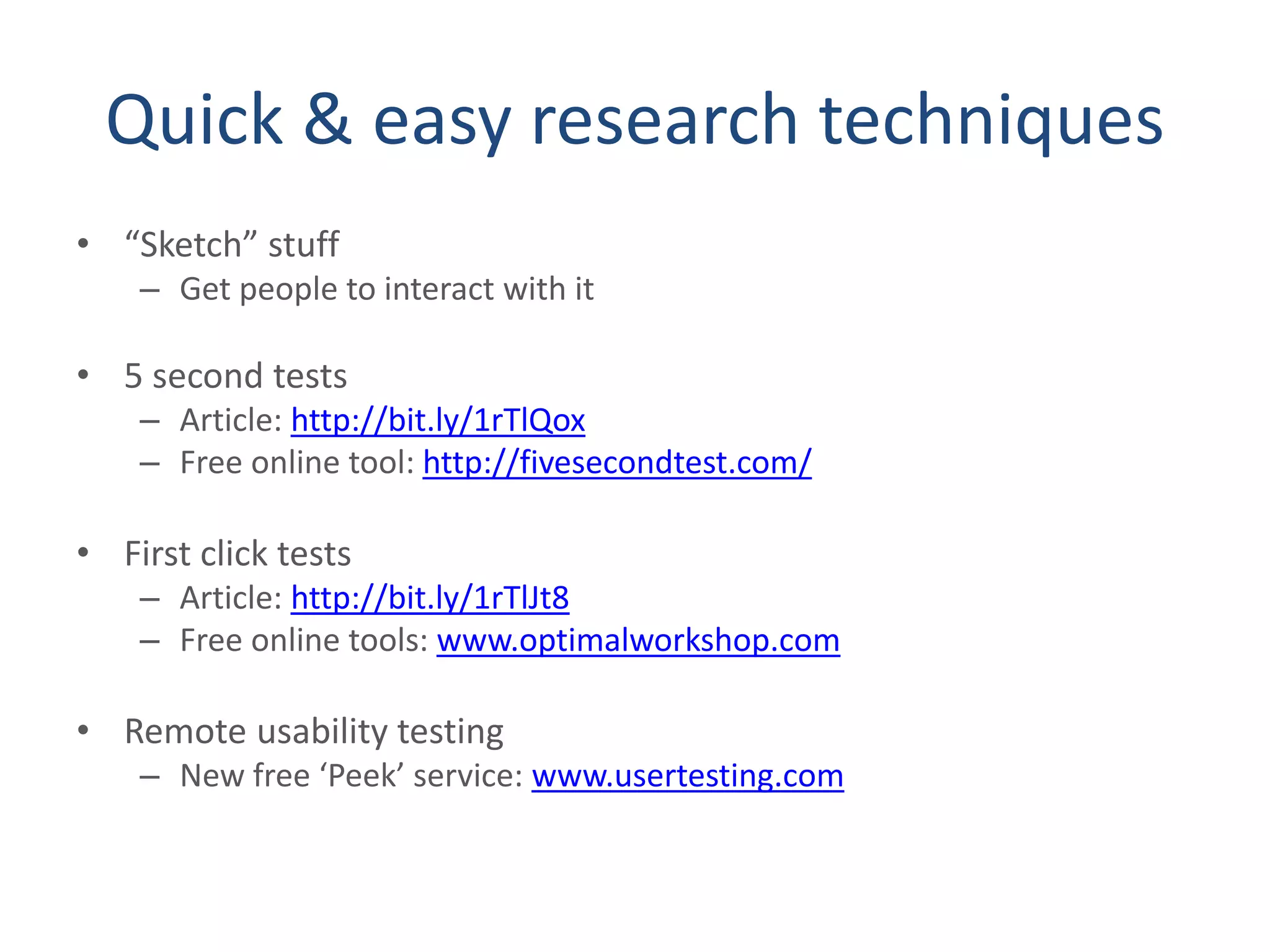 Quick & easy research techniques
• “Sketch” stuff
– Get people to interact with it
• 5 second tests
– Article: http://bit.ly/1rTlQox
– Free online tool: http://fivesecondtest.com/
• First click tests
– Article: http://bit.ly/1rTlJt8
– Free online tools: www.optimalworkshop.com
• Remote usability testing
– New free ‘Peek’ service: www.usertesting.com
 