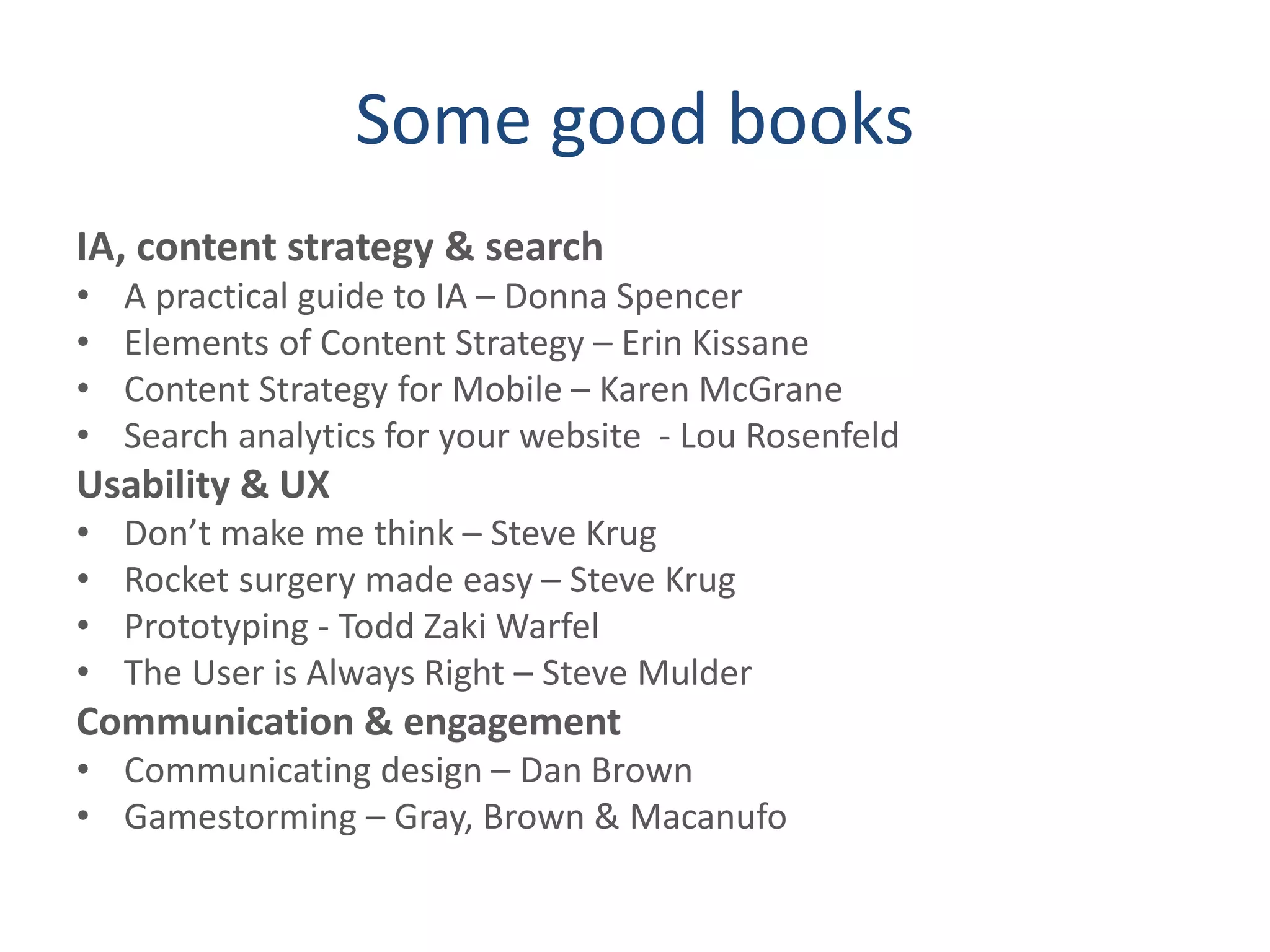 Some good books
IA, content strategy & search
• A practical guide to IA – Donna Spencer
• Elements of Content Strategy – Erin Kissane
• Content Strategy for Mobile – Karen McGrane
• Search analytics for your website - Lou Rosenfeld
Usability & UX
• Don’t make me think – Steve Krug
• Rocket surgery made easy – Steve Krug
• Prototyping - Todd Zaki Warfel
• The User is Always Right – Steve Mulder
Communication & engagement
• Communicating design – Dan Brown
• Gamestorming – Gray, Brown & Macanufo
 