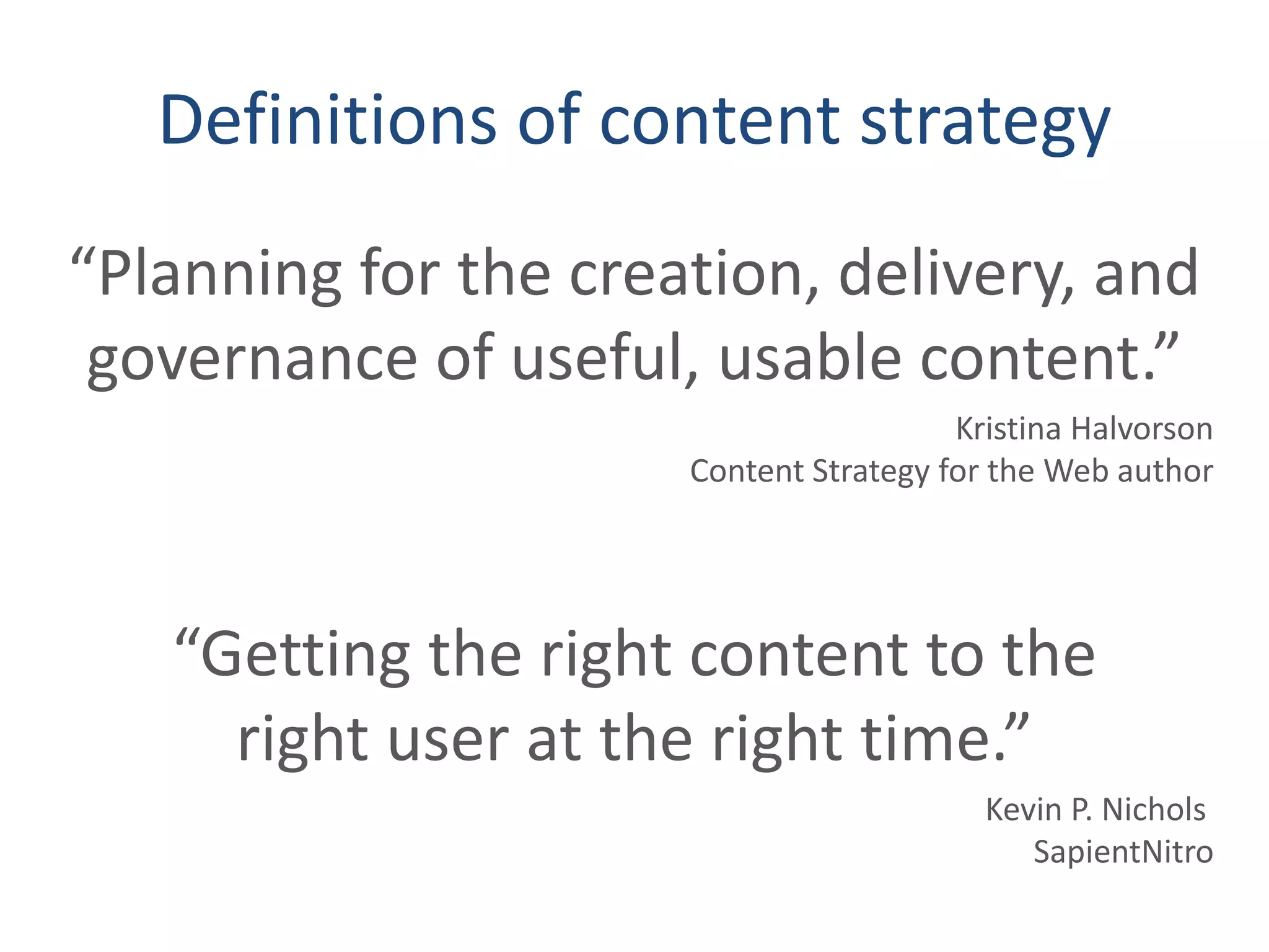 Definitions of content strategy
“Planning for the creation, delivery, and
governance of useful, usable content.”
Kristina Halvorson
Content Strategy for the Web author
“Getting the right content to the
right user at the right time.”
Kevin P. Nichols
SapientNitro
 