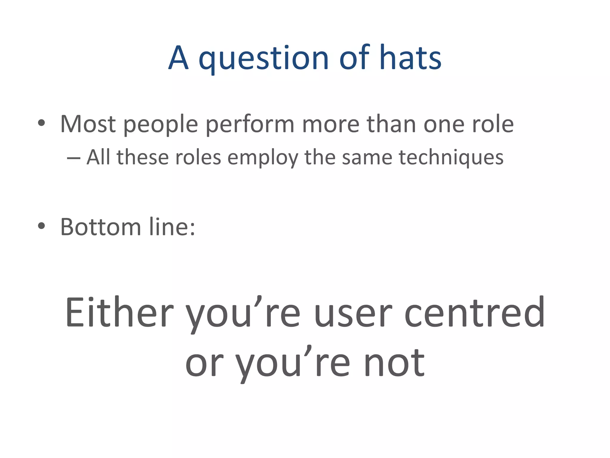 A question of hats
• Most people perform more than one role
– All these roles employ the same techniques
• Bottom line:
Either you’re user centred
or you’re not
 