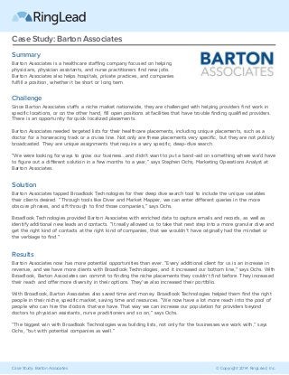 Case Study: Barton Associates © Copyright 2014 RingLead, Inc.
Case Study: Barton Associates
Summary
Barton Associates is a healthcare staffing company focused on helping
physicians, physician assistants, and nurse practitioners find new jobs.
Barton Associates also helps hospitals, private practices, and companies
fulfill a position, whether it be short or long term.
Challenge
Since Barton Associates staffs a niche market nationwide, they are challenged with helping providers find work in
specific locations, or on the other hand, fill open positions at facilities that have trouble finding qualified providers.
There is an opportunity for quick localized placements.
Barton Associates needed targeted lists for their healthcare placements, including unique placements, such as a
doctor for a horseracing track or a cruise line. Not only are these placements very specific, but they are not publicly
broadcasted. They are unique assignments that require a very specific, deep-dive search.
“We were looking for ways to grow our business...and didn’t want to put a band-aid on something where we’d have
to figure out a different solution in a few months to a year,” says Stephen Ochs, Marketing Operations Analyst at
Barton Associates.
Solution
Barton Associates tapped Broadlook Technologies for their deep dive search tool to include the unique variables
their clients desired. “Through tools like Diver and Market Mapper, we can enter different queries in the more
obscure phrases, and sift through to find those companies,” says Ochs.
Broadlook Technologies provided Barton Associates with enriched data to capture emails and records, as well as
identify additional new leads and contacts. “It really allowed us to take that next step into a more granular dive and
get the right kind of contacts at the right kind of companies, that we wouldn’t have originally had the mindset or
the verbiage to find.”
Results
Barton Associates now has more potential opportunities than ever. “Every additional client for us is an increase in
revenue, and we have more clients with Broadlook Technologies, and it increased our bottom line,” says Ochs. With
Broadlook, Barton Associates can commit to finding the niche placements they couldn’t find before. They increased
their reach and offer more diversity in their options. They’ve also increased their portfolio.
With Broadlook, Barton Associates also saved time and money. Broadlook Technologies helped them find the right
people in their niche, specific market, saving time and resources. “We now have a lot more reach into the pool of
people who can hire the doctors that we have. That way we can increase our population for providers beyond
doctors to physician assistants, nurse practitioners and so on,” says Ochs.
"The biggest win with Broadlook Technologies was building lists, not only for the businesses we work with," says
Ochs, "but with potential companies as well."
 