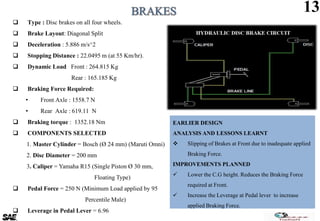 EARLIER DESIGN
ANALYSIS AND LESSONS LEARNT
 Slipping of Brakes at Front due to inadequate applied
Braking Force.
IMPROVEMENTS PLANNED
 Lower the C.G height. Reduces the Braking Force
required at Front.
 Increase the Leverage at Pedal lever to increase
applied Braking Force.
13
 Type : Disc brakes on all four wheels.
 Brake Layout: Diagonal Split
 Deceleration : 5.886 m/s^2
 Stopping Distance : 22.0495 m (at 55 Km/hr).
 Dynamic Load Front : 264.815 Kg
Rear : 165.185 Kg
 Braking Force Required:
• Front Axle : 1558.7 N
• Rear Axle : 619.11 N
 Braking torque : 1352.18 Nm
 COMPONENTS SELECTED
1. Master Cylinder = Bosch (Ø 24 mm) (Maruti Omni)
2. Disc Diameter = 200 mm
3. Caliper = Yamaha R15 (Single Piston Ø 30 mm,
Floating Type)
 Pedal Force = 250 N (Minimum Load applied by 95
Percentile Male)
 Leverage in Pedal Lever = 6.96
 