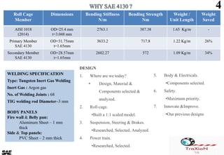 Roll Cage
Member
Dimensions Bending Stiffness
N/m
Bending Strength
Nm
Weight /
Unit Length
Weight
Saved
AISI 1018
(2014)
OD=25.4 mm
t=3.048 mm
2763.1 387.38 1.65 Kg/m -
Primary Member
SAE 4130
OD=31.75mm
t=1.65mm
3633.2 717.8 1.22 Kg/m 26%
Secondary Member
SAE 4130
OD=28.57mm
t=1.65mm
2602.27 572 1.09 Kg/m 34%
4
DESIGN
1. Where are we today?
• Design, Material &
Components selected &
analyzed.
2. Roll-cage.
•Built a 1:1 scaled model.
3. Suspension, Steering & Brakes.
•Researched, Selected, Analyzed.
4. Power train.
•Researched, Selected.
5. Body & Electricals.
•Components selected.
6. Safety.
•Maximum priority.
7. Innovate &Improve.
•Our previous designs
WELDING SPECIFICATION
Type: Tungsten Inert Gas Welding
Inert Gas : Argon gas
No. of Welding Joints : 68
TIG welding rod Diameter–3 mm
BODY PANELS
Fire wall & Belly pan:
Aluminum Sheet – 1 mm
thick
Side & Top panels:
PVC Sheet – 2 mm thick
 