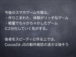 今後のスマホゲーム市場は、
・作りこまれた、体験がリッチなゲーム
・軽量でちゃかちゃかしたゲーム
に2分化していく気がする。
!
後者をスピーディに作る上では、
Cocos2d-JSの動作確認の速さは強そう
 