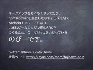 マークアップをもくもくやってたり、
npmやbowerを量産したりする日々を経て、
Androidエンジニアになり、
いまはゲームエンジン用のSDKを
つくるため、C++やUnityをいじっている
のびーです。
!
twitter: @fnobi / qiita: fnobi
社員ページ: http://kayac.com/team/fujisawa-shin
 