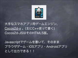 大手なスマホアプリ用ゲームエンジン、
Cocos2d-x 。(主にC++使って書く)
Cocos2d-JSはそのHTML5版。
!
Javascriptでゲームを書いて、そのまま
ブラウザゲーム・iOSアプリ・Androidアプリ
として出力できる！！
 