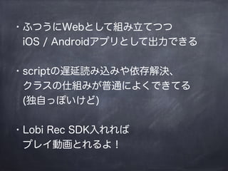 ・ふつうにWebとして組み立てつつ
 iOS / Androidアプリとして出力できる
!
・scriptの遅延読み込みや依存解決、
 クラスの仕組みが普通によくできてる
 (独自っぽいけど)
!
・Lobi Rec SDK入れれば
 プレイ動画とれるよ！
 