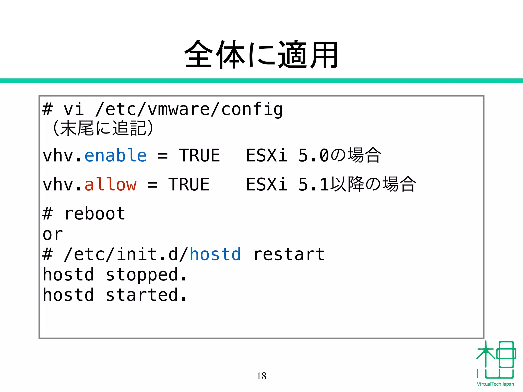 全体に適用
# vi /etc/vmware/config
（末尾に追記）
vhv.enable = TRUE ESXi 5.0の場合
vhv.allow = TRUE ESXi 5.1以降の場合
# reboot
or
# /etc/init.d/hostd restart
hostd stopped.
hostd started.
18
 