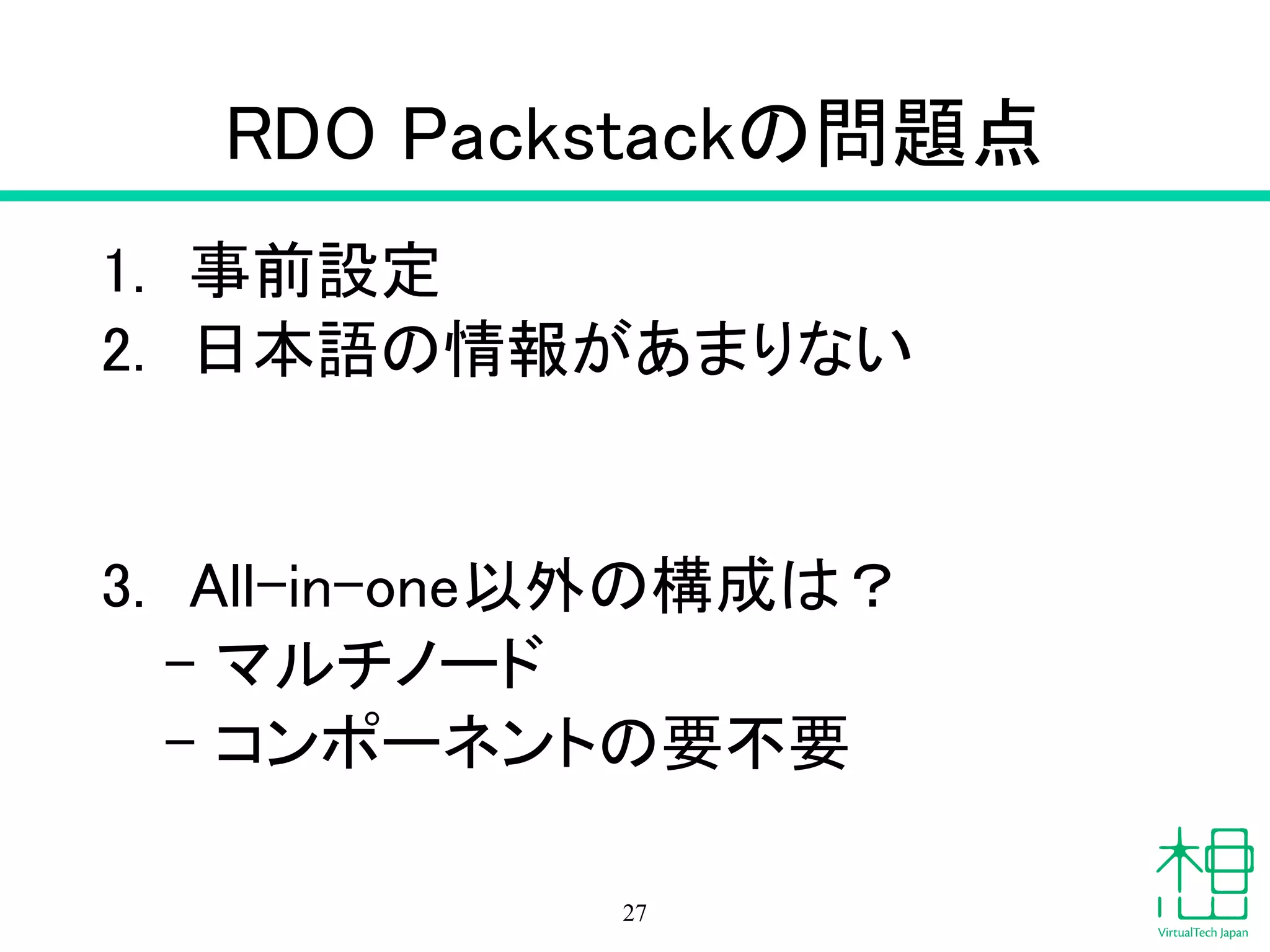 RDO Packstackの問題点
1. 事前設定
2. 日本語の情報があまりない
!
!
3. All-in-one以外の構成は？
– マルチノード
– コンポーネントの要不要
27
 