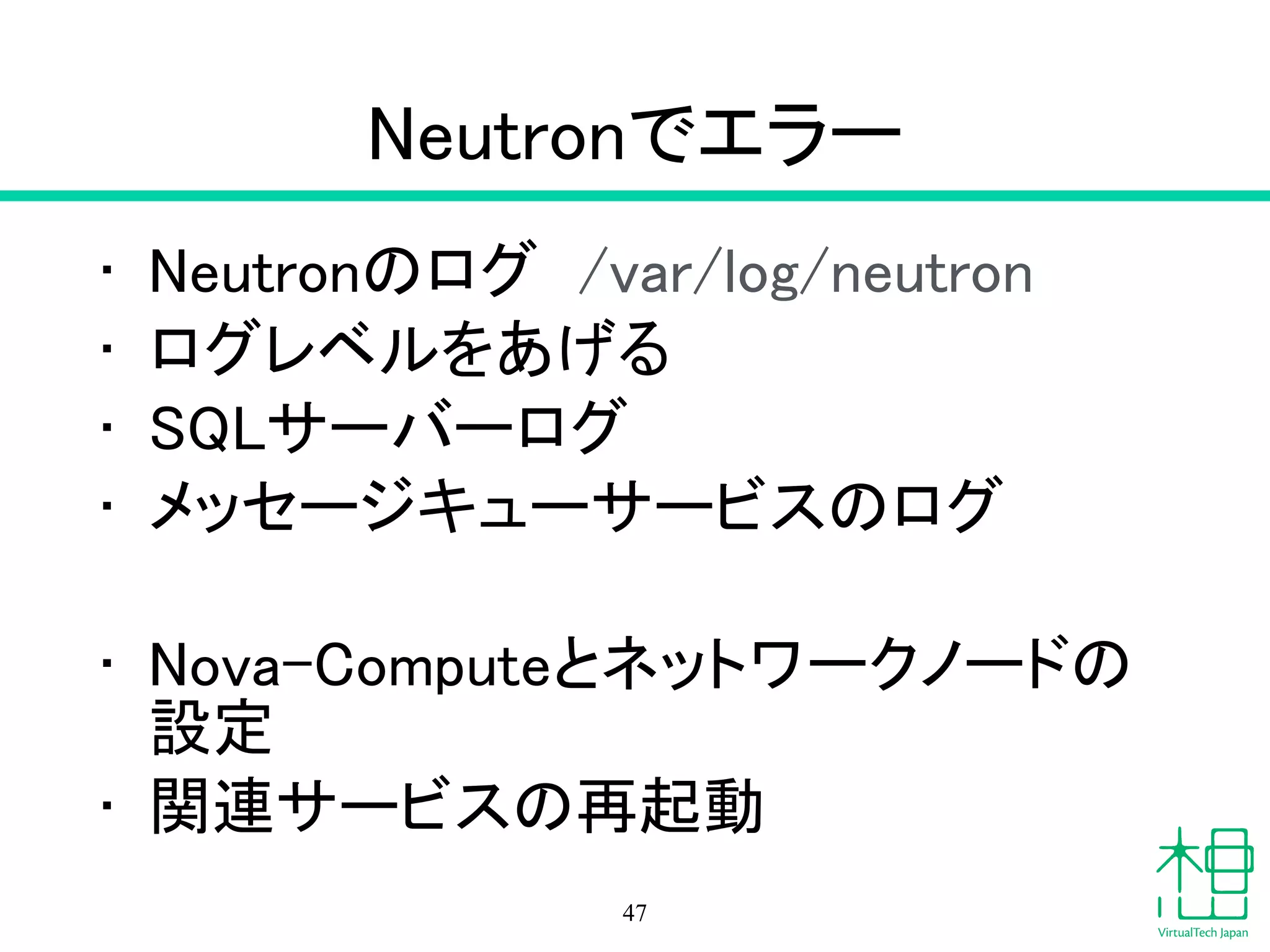 Neutron
• Networking サービス
• neutron agent-list
– エージェントの動作状況
• neutron agent-show id
– エージェントの詳細情報
• neutron net-list
– ネットワークのリスト
• neutron subnet-list
– サブネットのリスト
47
 
