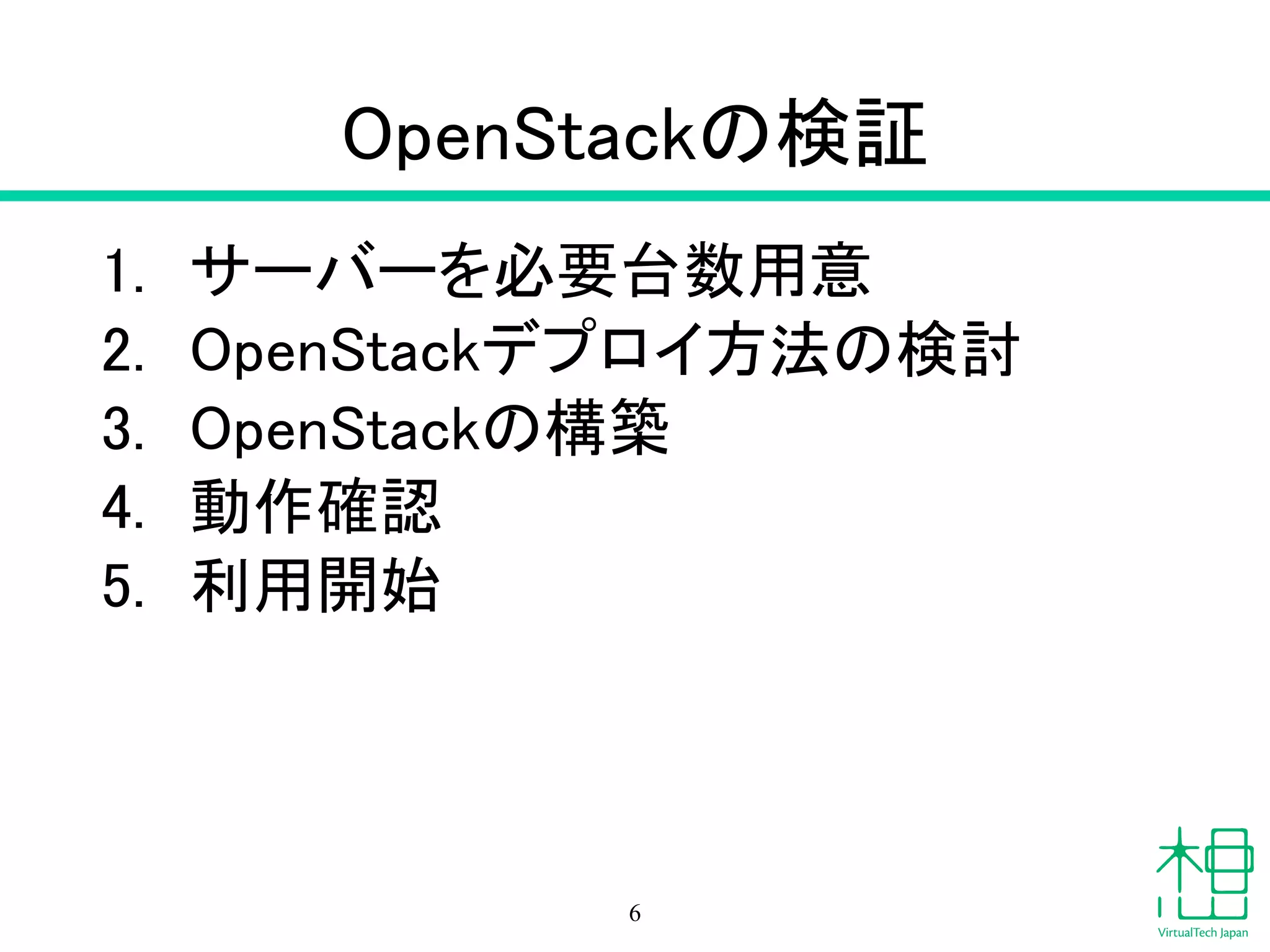 OpenStackの検証
1. サーバーを必要台数用意
2. OpenStackデプロイ方法の検討
3. OpenStackの構築
4. 動作確認
5. 利用開始
6
 