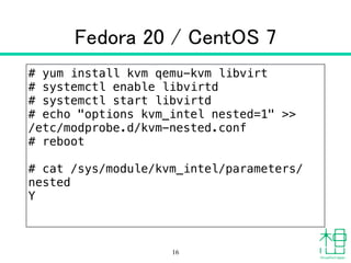 Fedora 20 / CentOS 7
# yum install kvm qemu-kvm libvirt
# systemctl enable libvirtd
# systemctl start libvirtd
# echo "options kvm_intel nested=1" >>
/etc/modprobe.d/kvm-nested.conf
# reboot
!
# cat /sys/module/kvm_intel/parameters/
nested 
Y
16
 