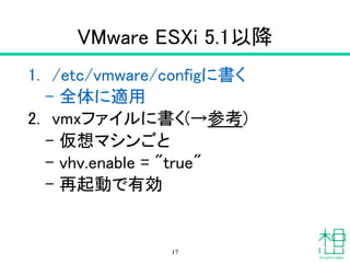 VMware ESXi 5.1以降
1. /etc/vmware/configに書く
– 全体に適用
2. vmxファイルに書く(→参考)
– 仮想マシンごと
– vhv.enable = "true"
– 再起動で有効
17
 