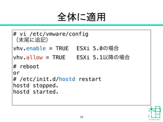 全体に適用
# vi /etc/vmware/config
（末尾に追記）
vhv.enable = TRUE ESXi 5.0の場合
vhv.allow = TRUE ESXi 5.1以降の場合
# reboot
or
# /etc/init.d/hostd restart
hostd stopped.
hostd started.
18
 