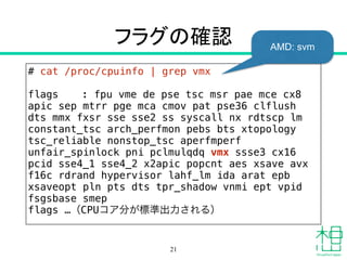 フラグの確認
# cat /proc/cpuinfo | grep vmx
!
flags : fpu vme de pse tsc msr pae mce cx8
apic sep mtrr pge mca cmov pat pse36 clflush
dts mmx fxsr sse sse2 ss syscall nx rdtscp lm
constant_tsc arch_perfmon pebs bts xtopology
tsc_reliable nonstop_tsc aperfmperf
unfair_spinlock pni pclmulqdq vmx ssse3 cx16
pcid sse4_1 sse4_2 x2apic popcnt aes xsave avx
f16c rdrand hypervisor lahf_lm ida arat epb
xsaveopt pln pts dts tpr_shadow vnmi ept vpid
fsgsbase smep
flags …（CPUコア分が標準出力される）
21
AMD: svm
 
