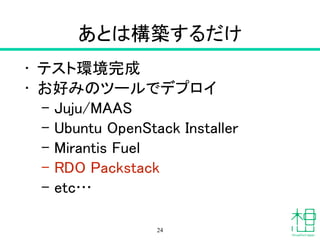 あとは構築するだけ
• テスト実行環境完成
• お好みのツールでデプロイ
– Juju/MAAS
– Ubuntu OpenStack Installer
– Mirantis Fuel
– RDO Packstack
– etc…
24
 