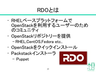 RDOとは
• RHELベースプラットフォームで
OpenStackを利用するユーザーのため
のコミュニティ
• OpenStackリポジトリーを提供
– RHEL,CentOS,Fedora etc..
• OpenStackをクイックインストール
• Packstackインストーラ
– Puppet
25
 