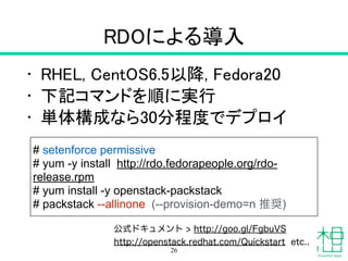 RDOによる導入
• RHEL, CentOS 6.5以降, Fedora 20
• 下記コマンドを順に実行
• 単体構成なら30分程度でデプロイ
26
# setenforce permissive
# yum -y install http://rdo.fedorapeople.org/rdo-
release.rpm
# yum install -y openstack-packstack
# packstack --allinone (--provision-demo=n 推奨)
公式ドキュメント > http://goo.gl/FgbuVS
http://openstack.redhat.com/Quickstart etc..
 