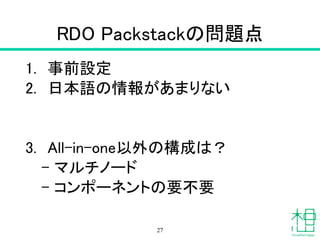 RDO Packstackの問題点
1. 事前設定
2. 日本語の情報があまりない
!
!
3. All-in-one以外の構成は？
– マルチノード
– コンポーネントの要不要
27
 