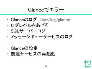 Glance
• Image（イメージ管理）サービス
!
• glance image-list
– イメージ一覧
• glance image-show "VM Name"
– イメージ詳細
42
 