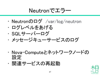 Neutron
• Networking サービス
• neutron agent-list
– エージェントの動作状況
• neutron agent-show id
– エージェントの詳細情報
• neutron net-list
– ネットワークのリスト
• neutron subnet-list
– サブネットのリスト
47
 