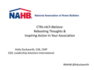 Holly	
  Duckworth,	
  CAE,	
  CMP	
  
CEO,	
  Leadership	
  Solutions	
  International	
  
CTRL+ALT+Believe:	
  	
  	
  
Rebooting	
  Thoughts	
  &	
  	
  
Inspiring	
  Action	
  In	
  Your	
  Association
#NAHB	
  @hduckworth
 
