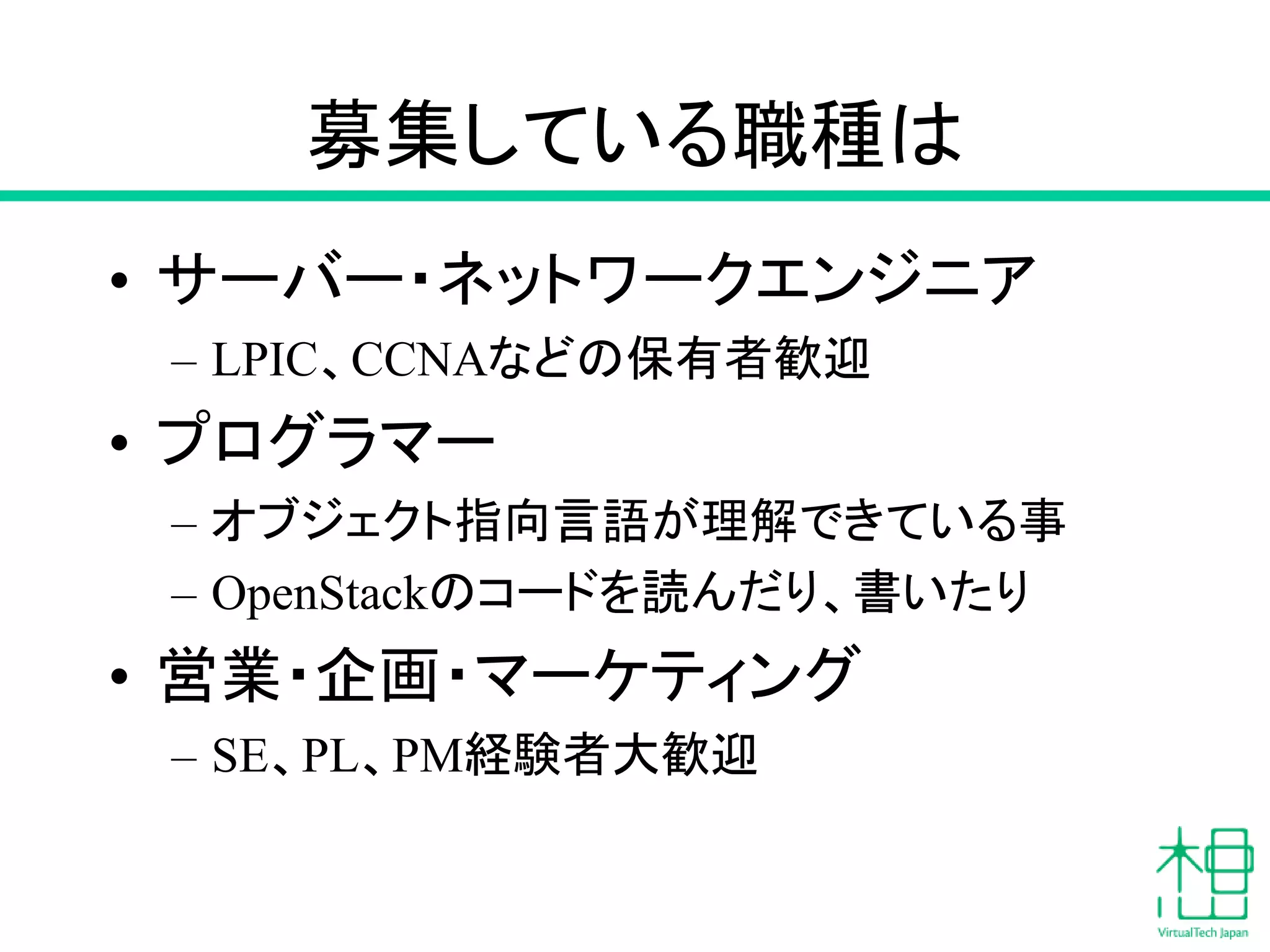募集している職種は
• サーバー・ネットワークエンジニア
– LPIC、CCNAなどの保有者歓迎
• プログラマー
– オブジェクト指向言語が理解できている事
– OpenStackのコードを読んだり、書いたり
• 営業・企画・マーケティング
– SE、PL、PM経験者大歓迎
 
