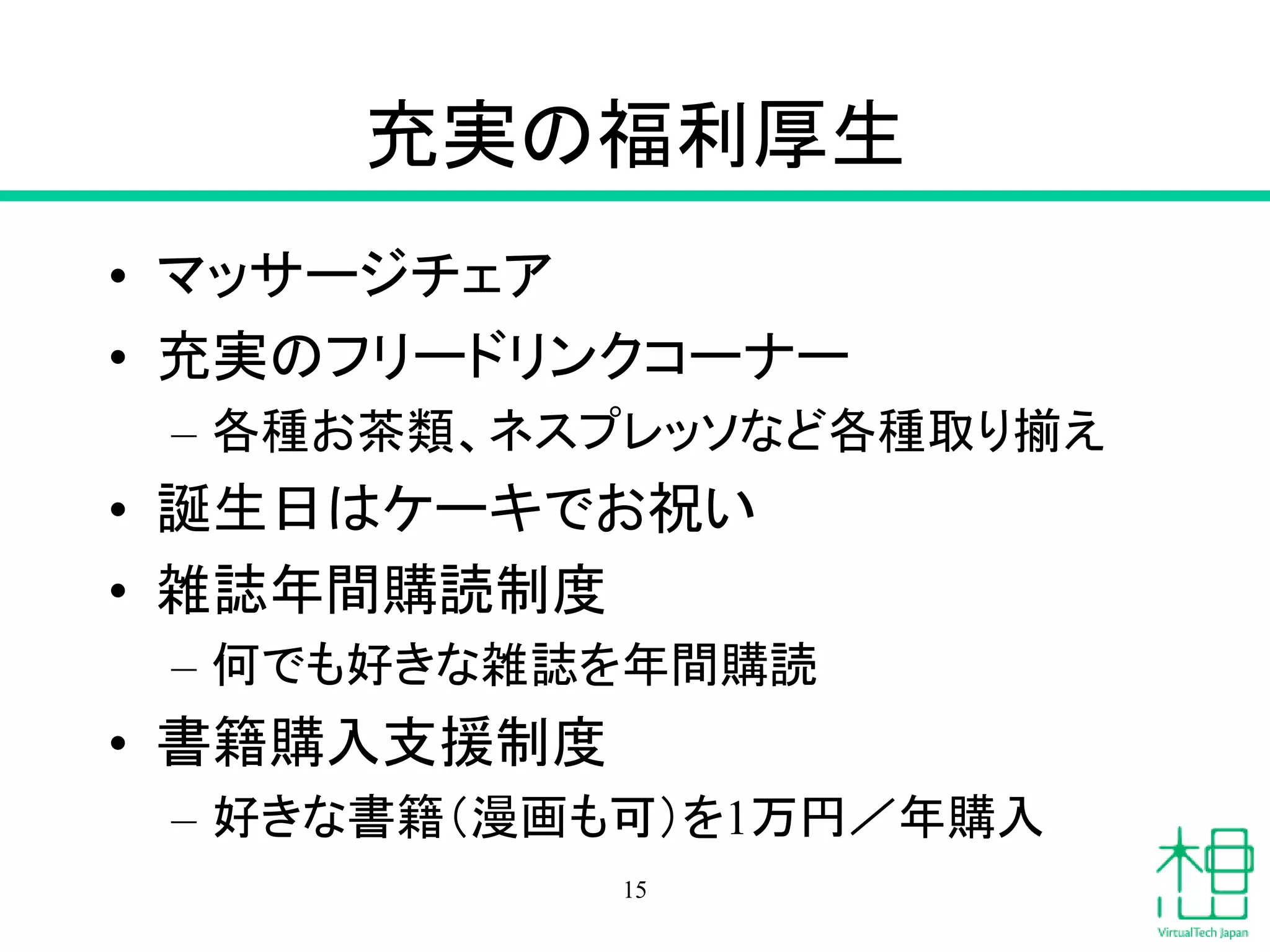 充実の福利厚生
• マッサージチェア
• 充実のフリードリンクコーナー
– 各種お茶類、ネスプレッソなど各種取り揃え
• 誕生日はケーキでお祝い
• 雑誌年間購読制度
– 何でも好きな雑誌を年間購読
• 書籍購入支援制度
– 好きな書籍（漫画も可）を1万円／年購入
15
 