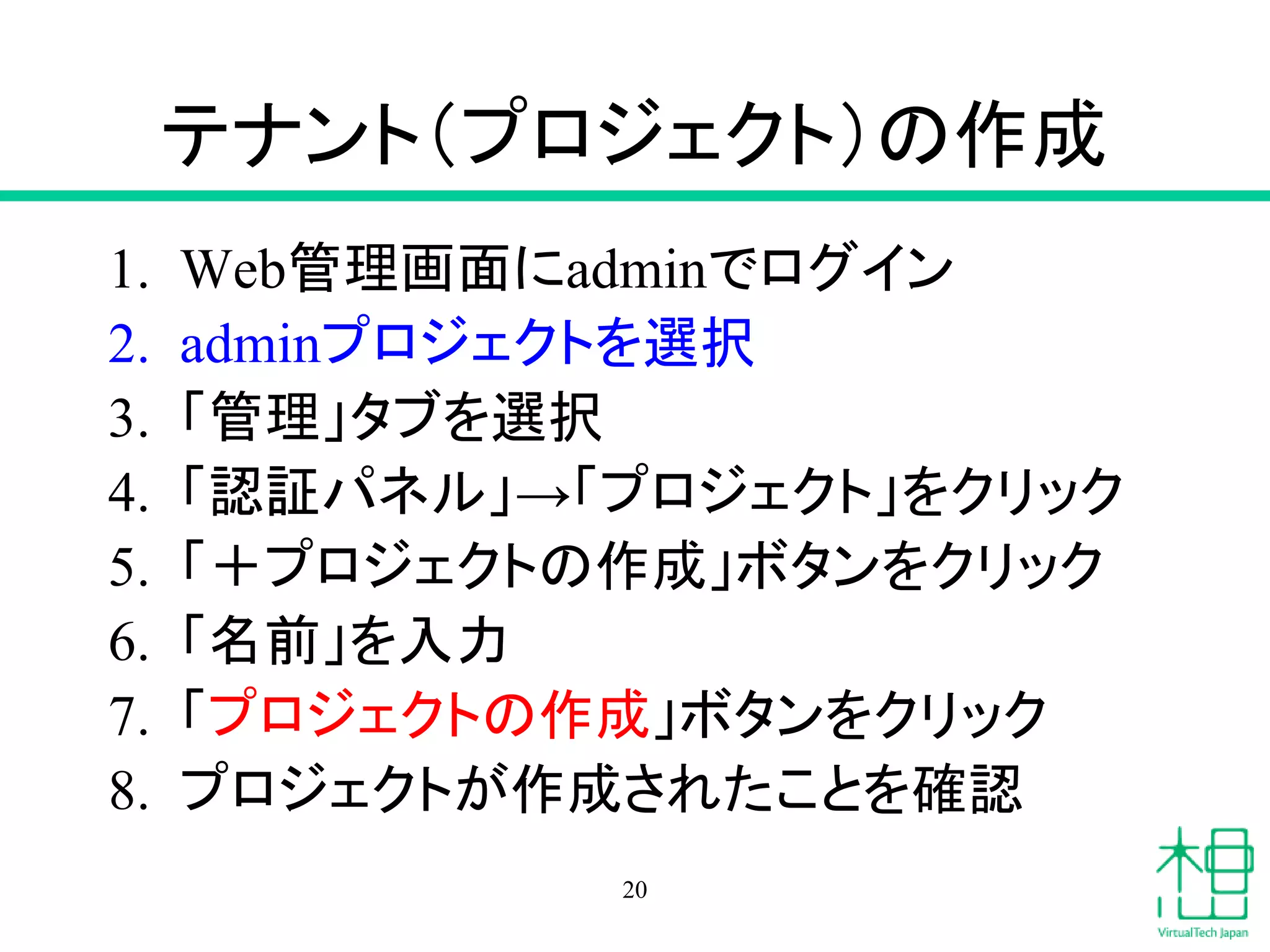 テナント（プロジェクト）の作成
1. Web管理画面にadminでログイン
2. adminプロジェクトを選択
3. 「管理」タブを選択
4. 「認証パネル」→「プロジェクト」をクリック
5. 「＋プロジェクトの作成」ボタンをクリック
6. 「名前」を入力
7. 「プロジェクトの作成」ボタンをクリック
8. プロジェクトが作成されたことを確認
20
 