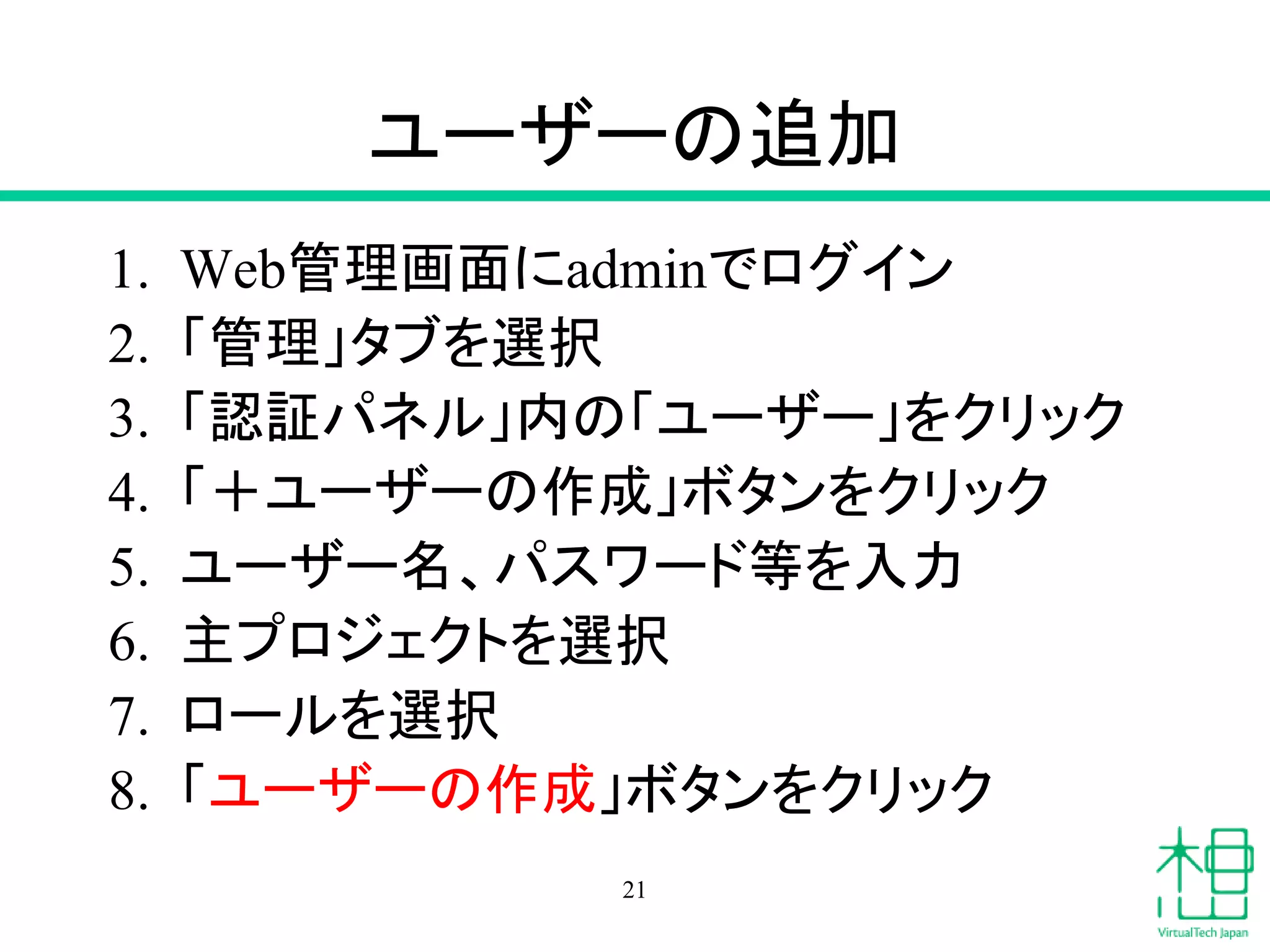 ユーザーの追加
1. Web管理画面にadminでログイン
2. 「管理」タブを選択
3. 「認証パネル」内の「ユーザー」をクリック
4. 「＋ユーザーの作成」ボタンをクリック
5. ユーザー名、パスワード等を入力
6. 主プロジェクトを選択
7. ロールを選択
8. 「ユーザーの作成」ボタンをクリック
21
 
