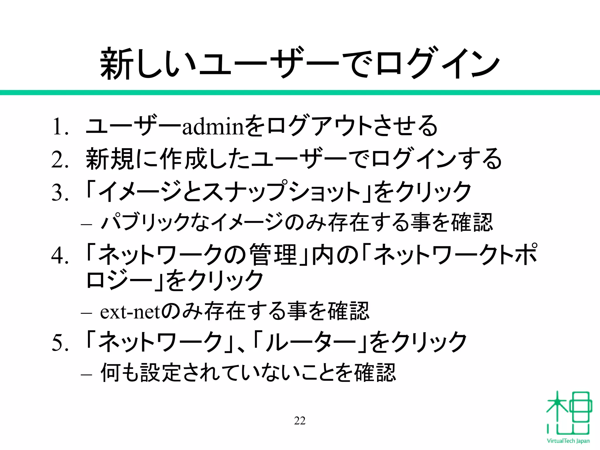 新しいユーザーでログイン
1. ユーザーadminをログアウトさせる
2. 新規に作成したユーザーでログインする
3. 「イメージとスナップショット」をクリック
– パブリックなイメージのみ存在する事を確認
4. 「ネットワークの管理」内の「ネットワークトポ
ロジー」をクリック
– ext-netのみ存在する事を確認
5. 「ネットワーク」、「ルーター」をクリック
– 何も設定されていないことを確認
22
 