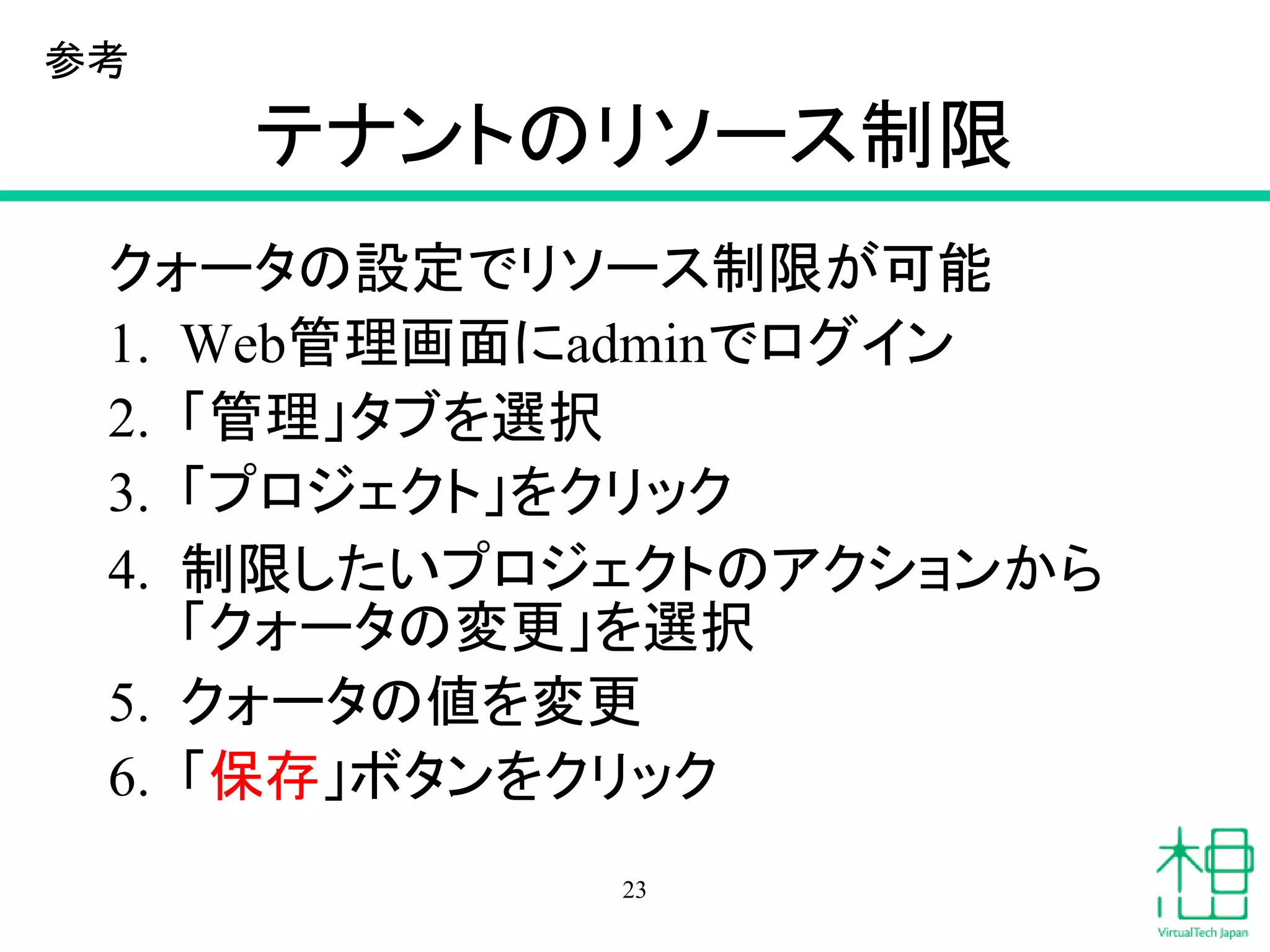 テナントのリソース制限
クォータの設定でリソース制限が可能
1. Web管理画面にadminでログイン
2. 「管理」タブを選択
3. 「プロジェクト」をクリック
4. 制限したいプロジェクトのアクションから
「クォータの変更」を選択
5. クォータの値を変更
6. 「保存」ボタンをクリック
23
参考
 