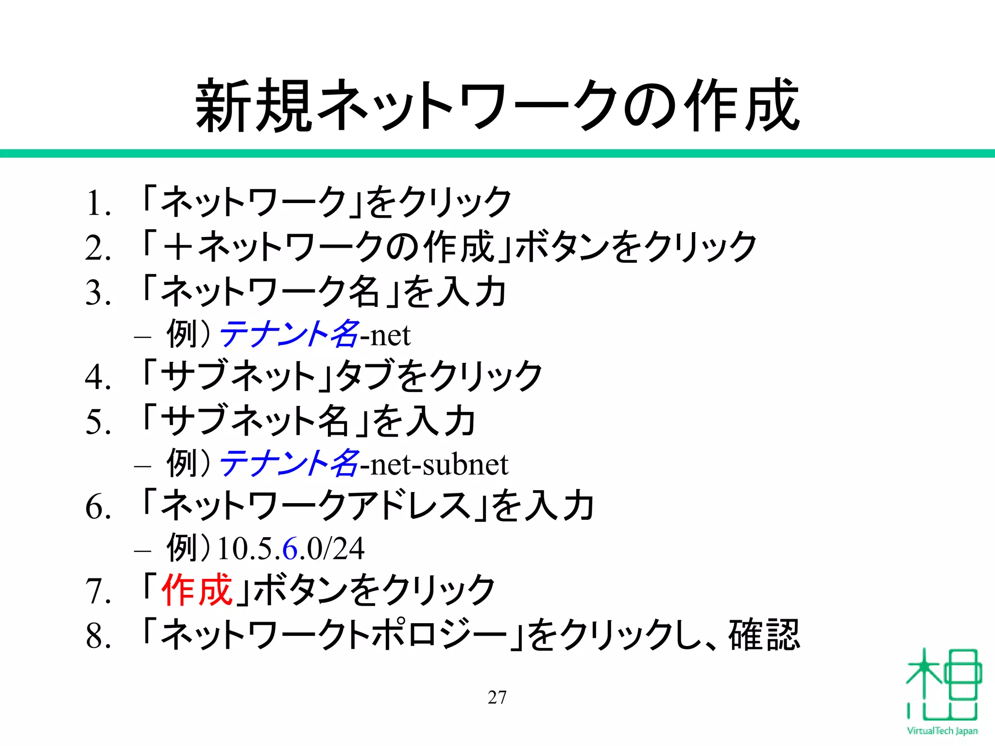 新規ネットワークの作成
1. 「ネットワーク」をクリック
2. 「＋ネットワークの作成」ボタンをクリック
3. 「ネットワーク名」を入力
– 例）テナント名-net
4. 「サブネット」タブをクリック
5. 「サブネット名」を入力
– 例）テナント名-net-subnet
6. 「ネットワークアドレス」を入力
– 例）10.5.6.0/24
7. 「サブネットの詳細」タブをクリック
8. 「DNS」を入力
9. 「作成」ボタンをクリック
10. 「ネットワークトポロジー」をクリックし、確認
27
 