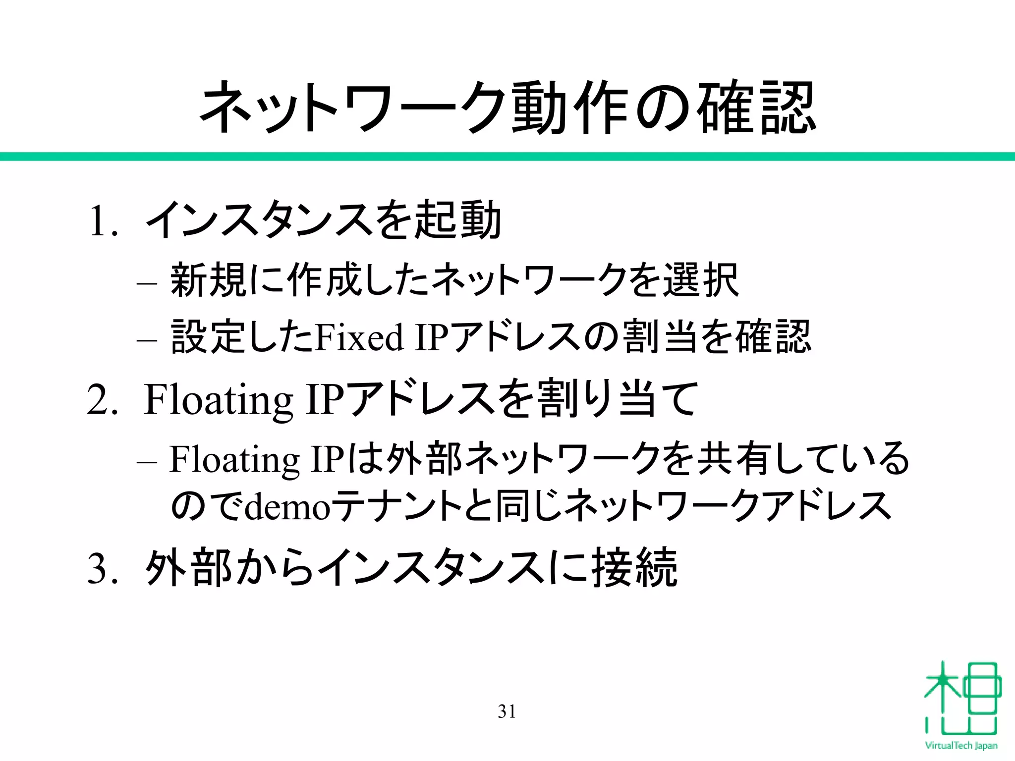 ネットワーク動作の確認
1. インスタンスを起動
– 新規に作成したネットワークを選択
– 設定したFixed IPアドレスの割当を確認
2. Floating IPアドレスを割り当て
– Floating IPは外部ネットワークを共有している
のでdemoテナントと同じネットワークアドレス
3. 外部からインスタンスに接続
31
 
