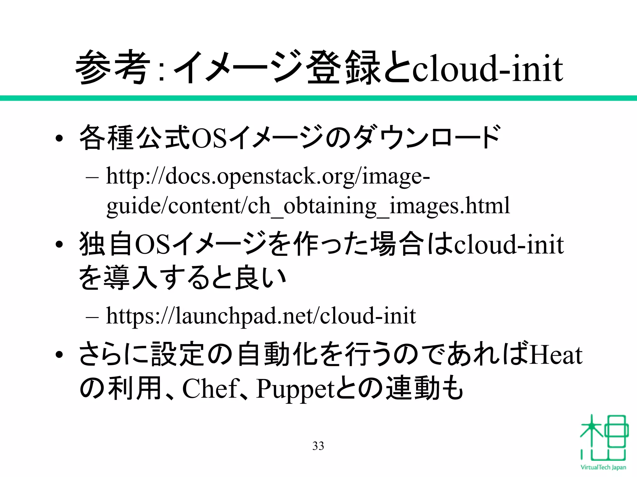 参考：イメージ登録とcloud-init
• 各種公式OSイメージのダウンロード
– http://docs.openstack.org/image-
guide/content/ch_obtaining_images.html
• 独自OSイメージを作った場合はcloud-init
を導入すると良い
– https://launchpad.net/cloud-init
• さらに設定の自動化を行うのであればHeat
の利用、Chef、Puppetとの連動も
33
 