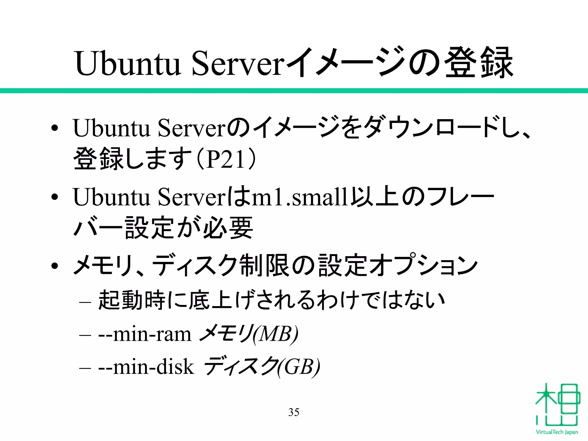 Ubuntu Serverイメージの登録
• Ubuntu Serverのイメージをダウンロードし、
登録します（P21）
• Ubuntu Serverはm1.small以上のフレー
バー設定が必要
• メモリ、ディスク制限の設定オプション
– 起動時に底上げされるわけではない
– --min-ram メモリ(MB)
– --min-disk ディスク(GB)
35
 