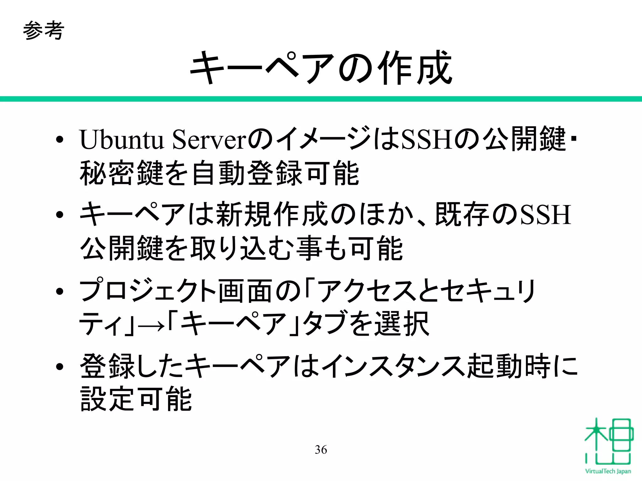 キーペアの作成
• Ubuntu ServerのイメージはSSHの公開鍵・
秘密鍵を自動登録可能
• キーペアは新規作成のほか、既存のSSH
公開鍵を取り込む事も可能
• プロジェクト画面の「アクセスとセキュリ
ティ」→「キーペア」タブを選択
• 登録したキーペアはインスタンス起動時に
設定可能
36
参考
 