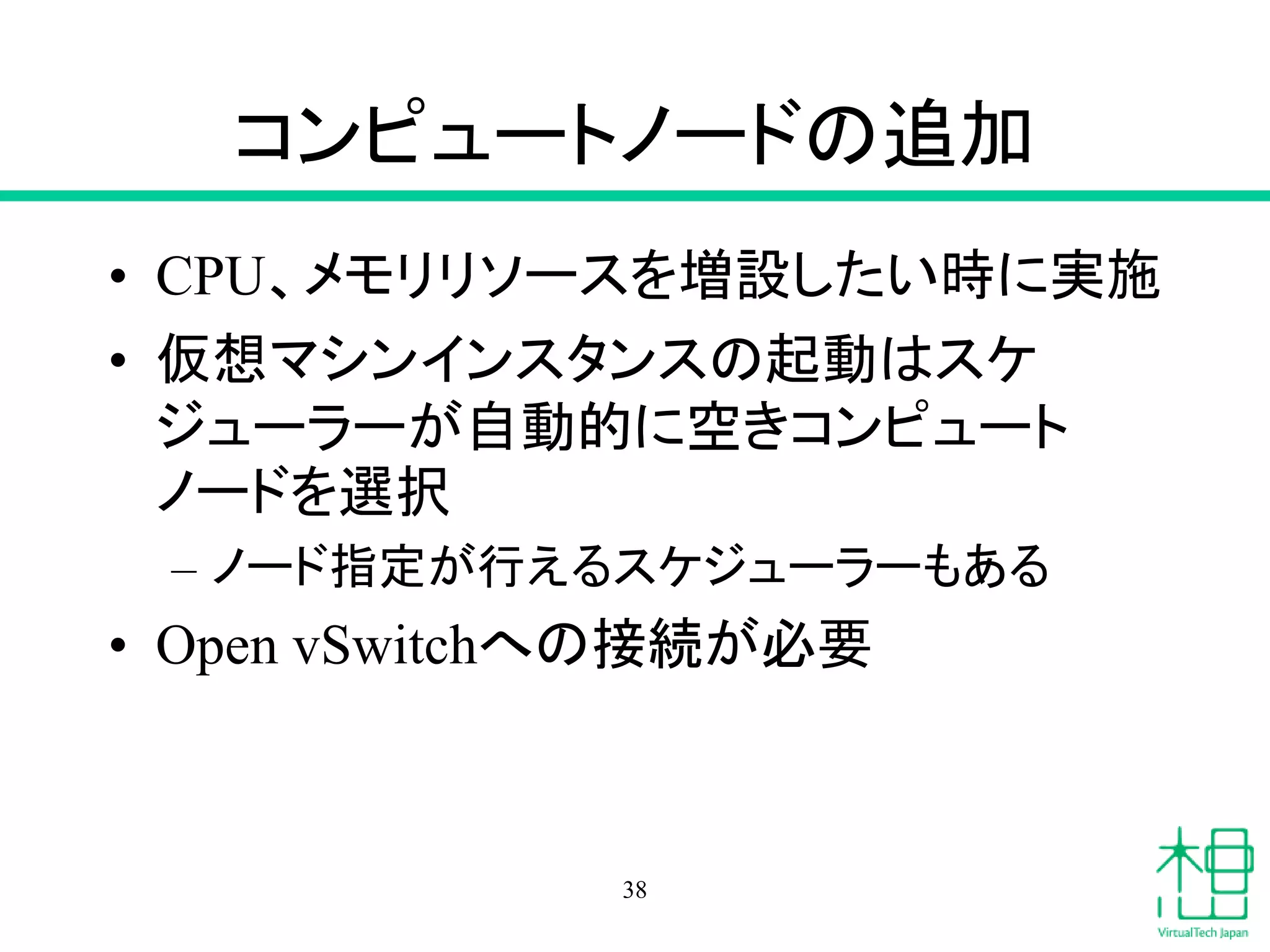 コンピュートノードの追加
• CPU、メモリリソースを増設したい時に実施
• 仮想マシンインスタンスの起動はスケ
ジューラーが自動的に空きコンピュート
ノードを選択
– ノード指定が行えるスケジューラーもある
• Open vSwitchへの接続が必要
38
 