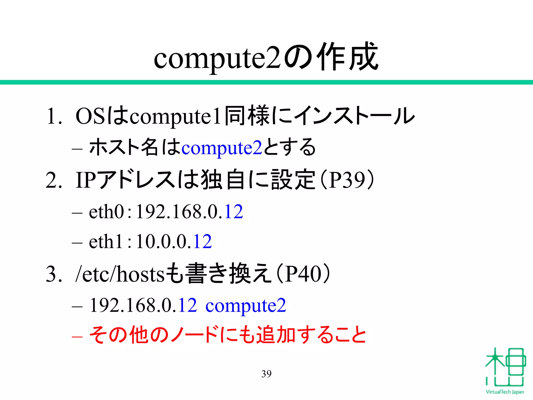 compute2の作成
1. OSはcompute1同様にインストール
– ホスト名はcompute2とする
2. IPアドレスは独自に設定（P39）
– eth0：192.168.0.12
– eth1：10.0.0.12
3. /etc/hostsも書き換え（P40）
– 192.168.0.12 compute2
– その他のノードにも追加すること
39
 