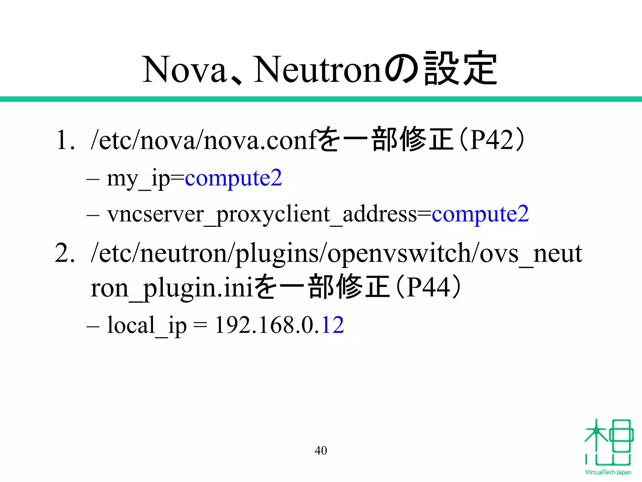 Nova、Neutronの設定
1. /etc/nova/nova.confを一部修正（P42）
– my_ip=compute2
– vncserver_proxyclient_address=compute2
2. /etc/neutron/plugins/openvswitch/ovs_neut
ron_plugin.iniを一部修正（P44）
– local_ip = 192.168.0.12
40
 