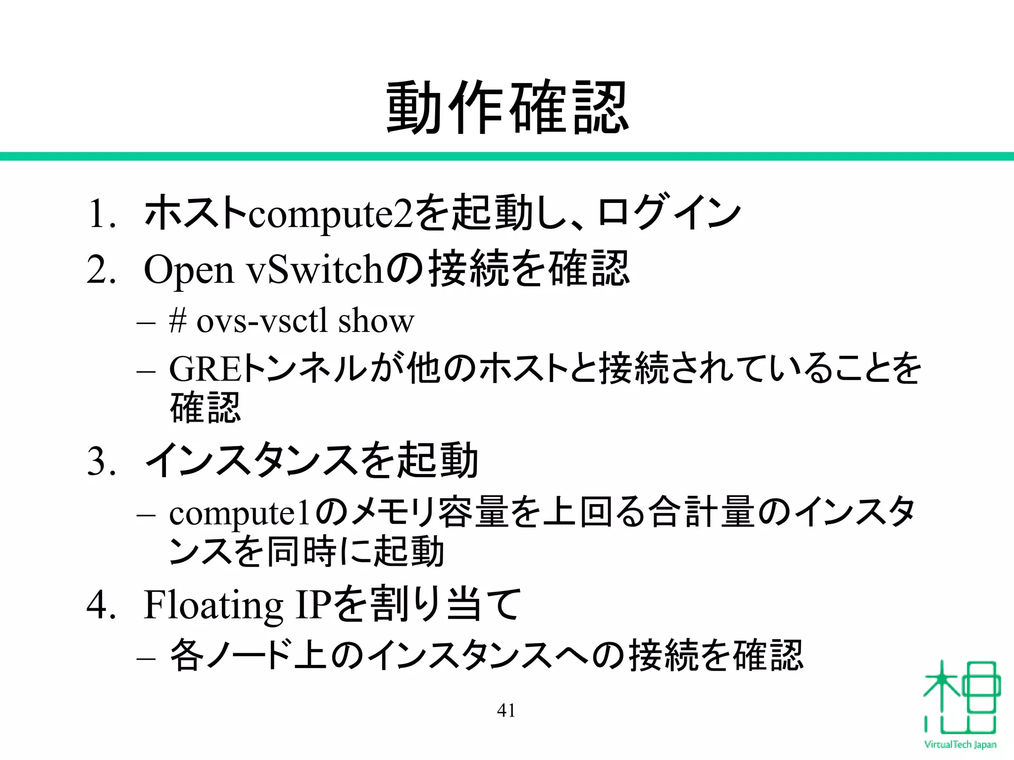 動作確認
1. ホストcompute2を起動し、ログイン
2. Open vSwitchの接続を確認
– # ovs-vsctl show
– GREトンネルが他のホストと接続されていることを
確認
3. インスタンスを起動
– compute1のメモリ容量を上回る合計量のインスタ
ンスを同時に起動
4. Floating IPを割り当て
– 各ノード上のインスタンスへの接続を確認
41
 