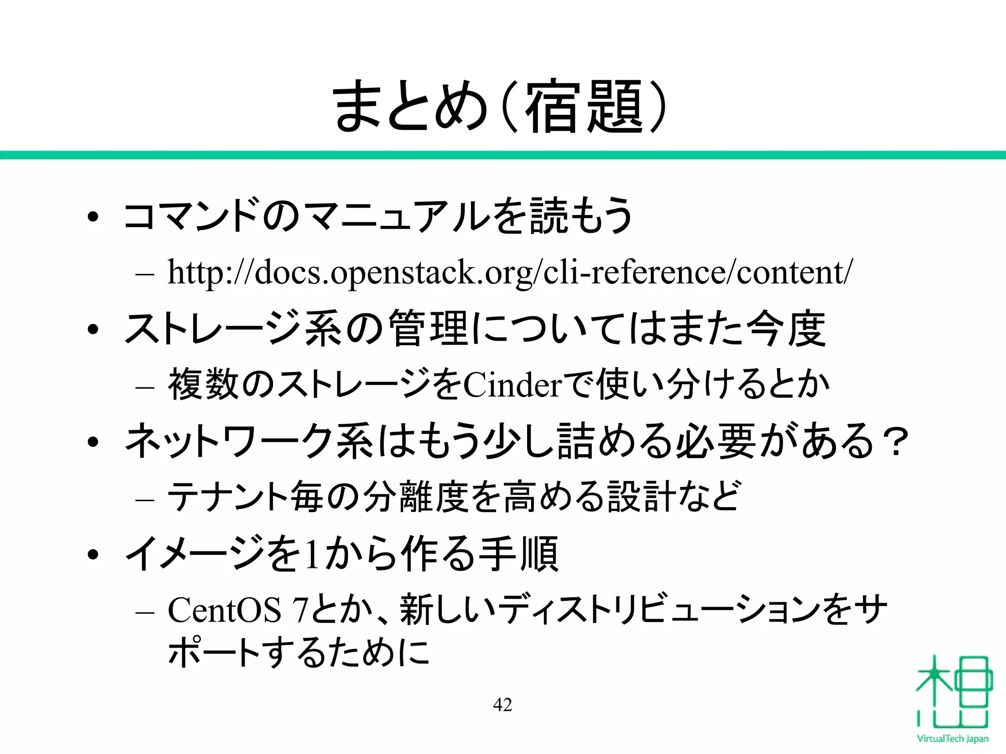 まとめ（宿題）
• コマンドのマニュアルを読もう
– http://docs.openstack.org/cli-reference/content/
• ストレージ系の管理についてはまた今度
– 複数のストレージをCinderで使い分けるとか
• ネットワーク系はもう少し詰める必要がある？
– テナント毎の分離度を高める設計など
• イメージを1から作る手順
– CentOS 7とか、新しいディストリビューションをサ
ポートするために
42
 