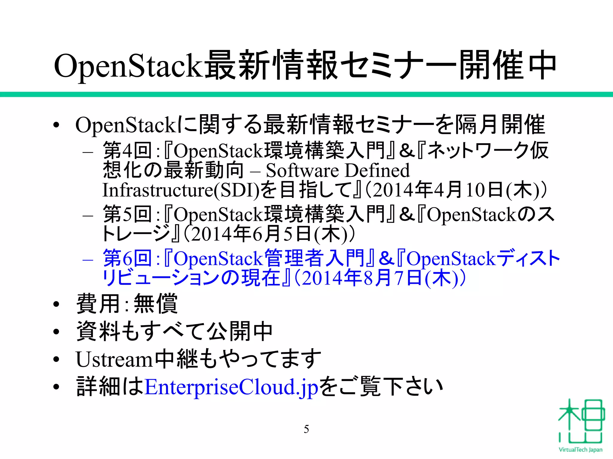 OpenStack最新情報セミナー開催中
• OpenStackに関する最新情報セミナーを隔月開催
– 第4回：『OpenStack環境構築入門』＆『ネットワーク仮
想化の最新動向 – Software Defined
Infrastructure(SDI)を目指して』（2014年4月10日(木)）
– 第5回：『OpenStack環境構築入門』＆『OpenStackのス
トレージ』（2014年6月5日(木)）
– 第6回：『OpenStack管理者入門』＆『OpenStackディスト
リビューションの現在』（2014年8月7日(木)）
• 費用：無償
• 資料もすべて公開中
• Ustream中継もやってます
• 詳細はEnterpriseCloud.jpをご覧下さい
5
 