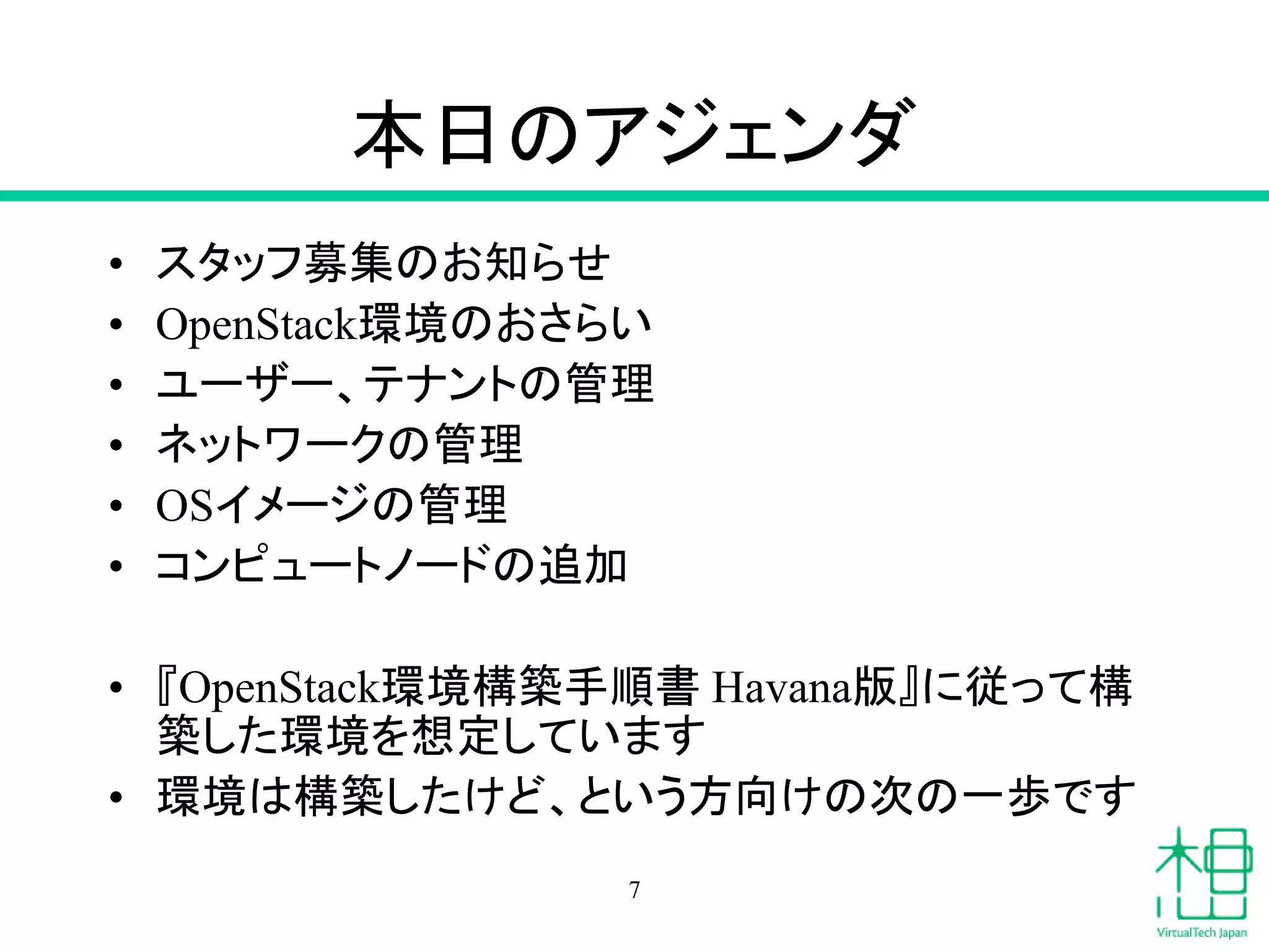 本日のアジェンダ
• スタッフ募集のお知らせ
• OpenStack環境のおさらい
• ユーザー、テナントの管理
• ネットワークの管理
• OSイメージの管理
• コンピュートノードの追加
• 『OpenStack環境構築手順書 Havana版』に従って構
築した環境を想定しています
• 環境は構築したけど、という方向けの次の一歩です
7
 