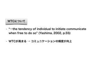 WTCについて
• …the tendency of individual to initiate communicate
when free to do so (Yashima, 2002, p.55)
• WTCが高まる → コミュニケーションの頻度が向上
 