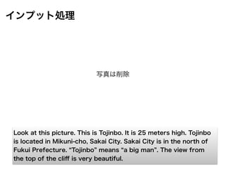 インプット処理
Look at this picture. This is Tojinbo. It is 25 meters high. Tojinbo
is located in Mikuni-cho, Sakai City. Sakai City is in the north of
Fukui Prefecture. Tojinbo means a big man . The view from
the top of the cliﬀ is very beautiful.
写真は削除
 