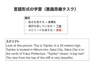 言語形式の学習（意識昂揚タスク）
スクリプト
Look at this picture. This is Tojinbo. It is 25 meters high.
Tojinbo is located in Mikuni-cho, Sakai City. Sakai City is in
the north of Fukui Prefecture. Tojinbo means a big man .
The view from the top of the cliﬀ is very beautiful.
指示
・ 高さを表す文 = 太字に
・ 場所を表している文→ 下線
・ エピソードを表す文→ 赤色
 