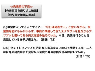 <<発表前の不安>>
【発表原稿を繰り返し確認】
【独り言や確認の増加】
(5)教室に入ってくるとすぐに、「今日は発表やー」と言いながら、授
業開始前にもかかわらず、事前に準備してきたスクリプトを見ながらブ
ツブツと書いてある英文を読み始めていた。本日、発表を行うことを
意識している様子が窺えた。（日誌：T2）
(30) ウェイトリフティング室 から製造室まで歩いて移動する間、二人
は自身の発表用紙を見ながら何度も発表原稿を読み練習していた。
（日誌：T5）
 