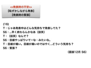 (16)
T：じゃあ発表中はどんな気持ちで発表してた？
S6：...早く終わらんかなあ（談笑）
T：（談笑）なんで？
S6：目線やっぱりいてーな―みたいな。
T：目線が痛い。目線が痛いのではやく...どういう気持ち？
S6：緊張？ 
（面接12月 S6）
<<発表時の不安>>
【恥ずかしながら発表】
【発表時の緊張】
 