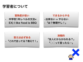 習熟度が低い
• 中学校1年レベルの文法
• EX) I like food is BBQ
学習者について
できるからやる
•出来ない = やらない
•「は？無理やし！」
答えは必ずある
•「これで合ってる？教えて！」
消極的
「友人にからかわれる？」
「○○って言ったら…」
 